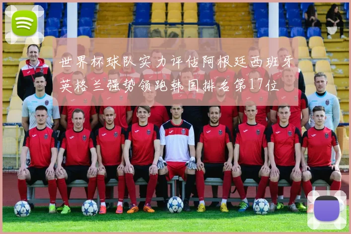 世界杯球队实力评估阿根廷西班牙英格兰强势领跑韩国排名第17位