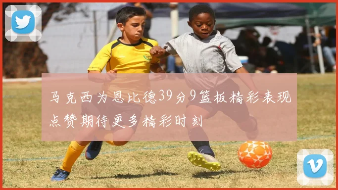 马克西为恩比德39分9篮板精彩表现点赞期待更多精彩时刻