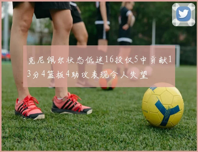 克尼佩尔状态低迷16投仅5中贡献13分4篮板4助攻表现令人失望