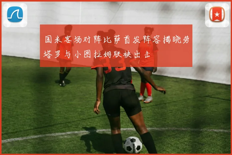 国米客场对阵比萨首发阵容揭晓劳塔罗与小图拉姆联袂出击