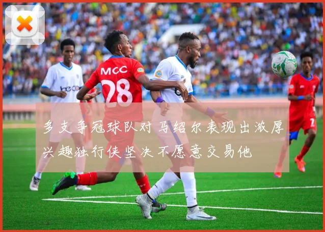 多支争冠球队对马绍尔表现出浓厚兴趣独行侠坚决不愿意交易他