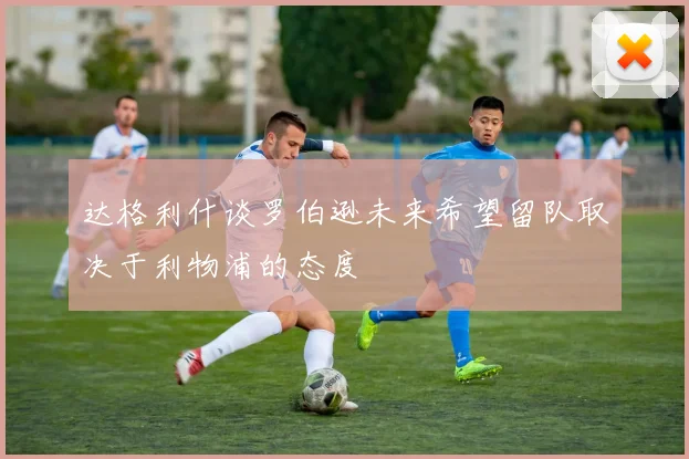 达格利什谈罗伯逊未来希望留队取决于利物浦的态度