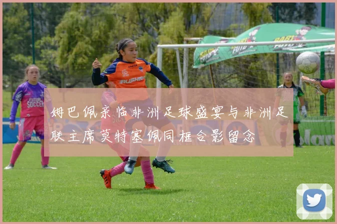 姆巴佩亲临非洲足球盛宴与非洲足联主席莫特塞佩同框合影留念