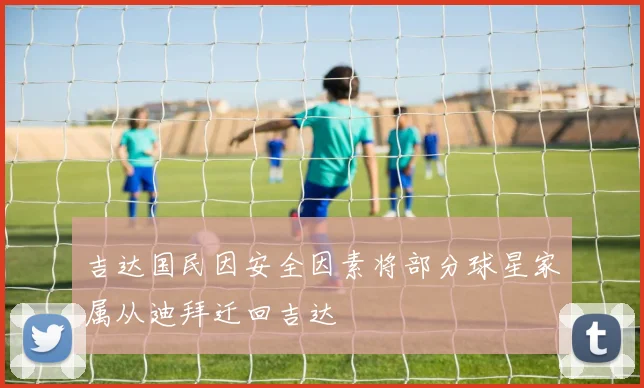 吉达国民因安全因素将部分球星家属从迪拜迁回吉达