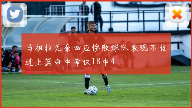 马祖拉无奈回应惨败球队表现不佳连上篮命中率仅18中4