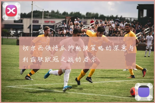 切尔西领悟瓜帅轮换策略的深意与利兹联欧冠之战的启示