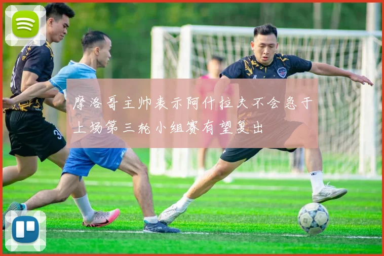 摩洛哥主帅表示阿什拉夫不会急于上场第三轮小组赛有望复出