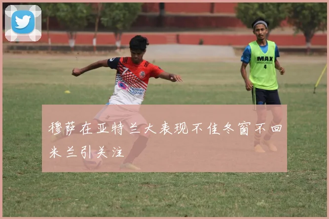 穆萨在亚特兰大表现不佳冬窗不回米兰引关注