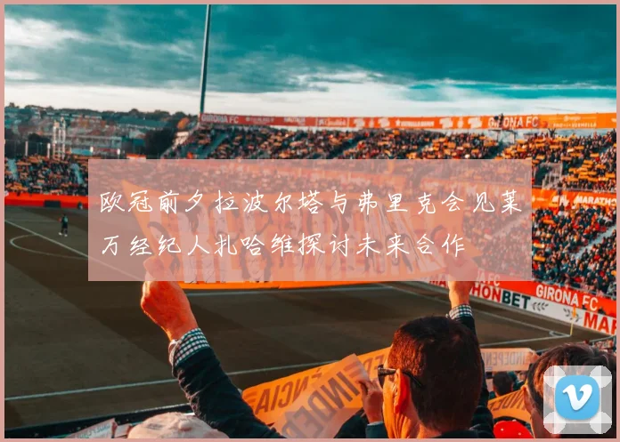 欧冠前夕拉波尔塔与弗里克会见莱万经纪人扎哈维探讨未来合作