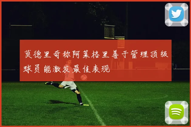 莫德里奇称阿莱格里善于管理顶级球员能激发最佳表现