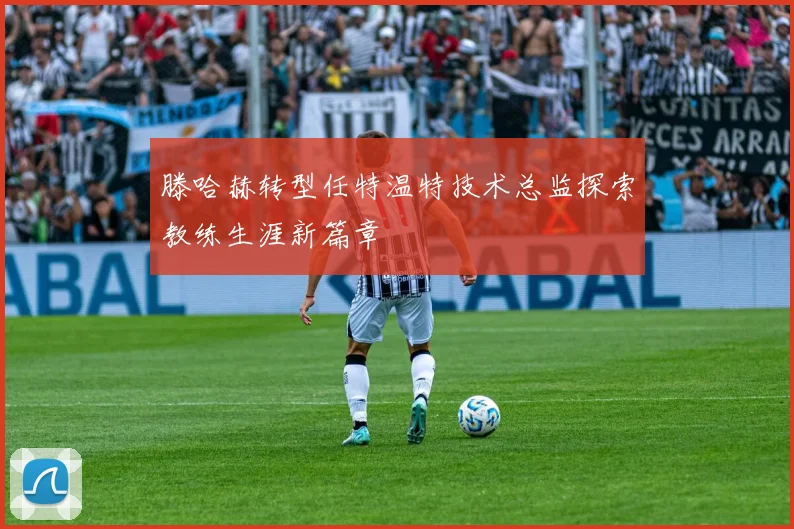 滕哈赫转型任特温特技术总监探索教练生涯新篇章