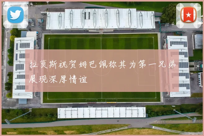 拉莫斯祝贺姆巴佩称其为第一兄弟展现深厚情谊