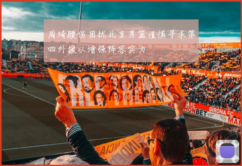周琦腰伤困扰北京男篮谨慎寻求第四外援以增强阵容实力