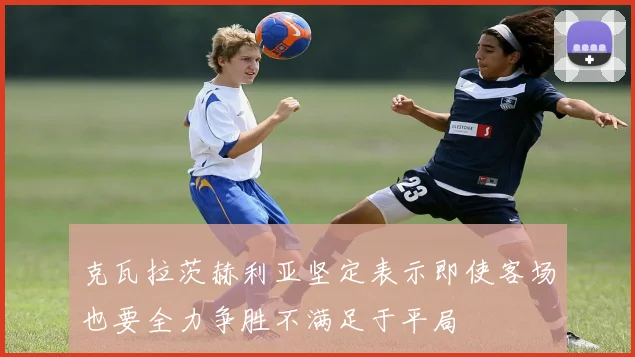 克瓦拉茨赫利亚坚定表示即使客场也要全力争胜不满足于平局