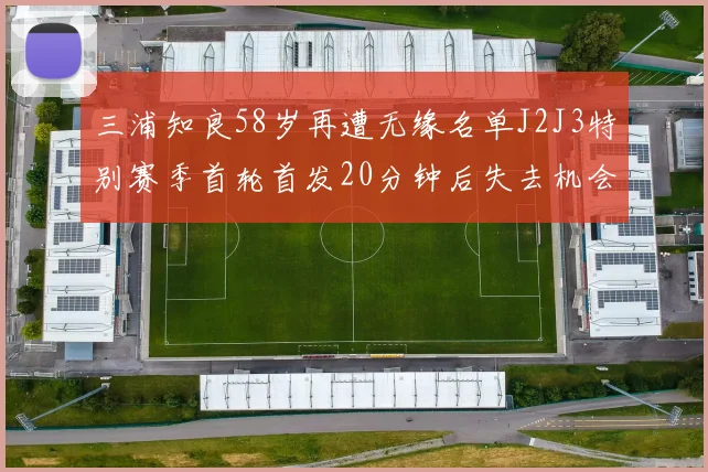 三浦知良58岁再遭无缘名单J2J3特别赛季首轮首发20分钟后失去机会