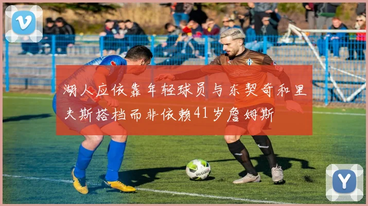 湖人应依靠年轻球员与东契奇和里夫斯搭档而非依赖41岁詹姆斯