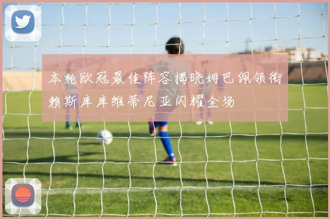 本轮欧冠最佳阵容揭晓姆巴佩领衔赖斯库库维蒂尼亚闪耀全场