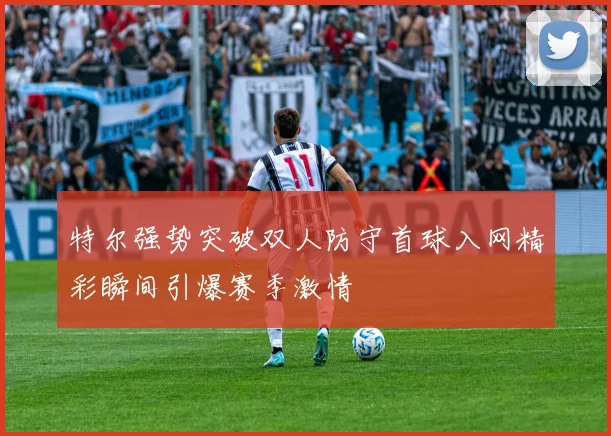 特尔强势突破双人防守首球入网精彩瞬间引爆赛季激情