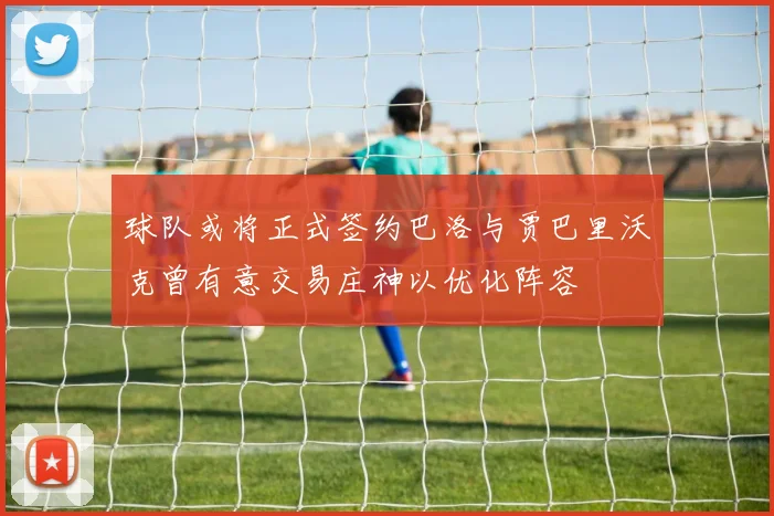 球队或将正式签约巴洛与贾巴里沃克曾有意交易庄神以优化阵容