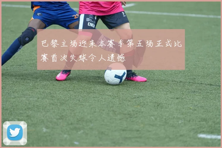 巴黎主场迎来本赛季第五场正式比赛首次失球令人遗憾