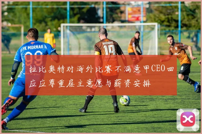 拉比奥特对海外比赛不满意甲CEO回应应尊重雇主意愿与薪资安排