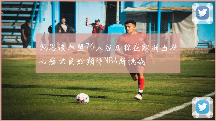 佩恩谈加盟76人经历称在欧洲当核心感觉良好期待NBA新挑战