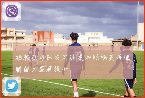 杨瀚森与队友沟通更加顺畅英语理解能力显著提升
