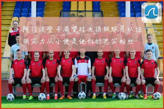 阿门谈登卡渴望对决顶级球员以证明实力从小便是他们的忠实粉丝