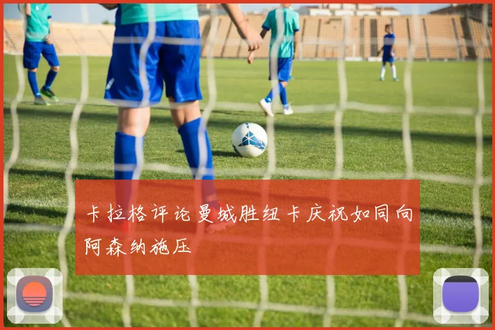 卡拉格评论曼城胜纽卡庆祝如同向阿森纳施压