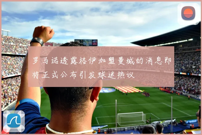 罗马诺透露格伊加盟曼城的消息即将正式公布引发球迷热议