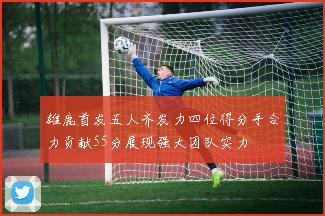 雄鹿首发五人齐发力四位得分手合力贡献55分展现强大团队实力