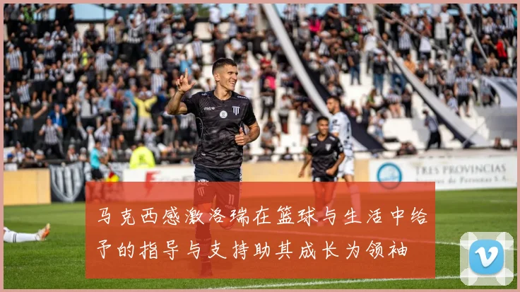 马克西感激洛瑞在篮球与生活中给予的指导与支持助其成长为领袖